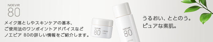 NOEVIR 80 pure メイク落としやスキンケアの基本、ご使用法のワンポイントアドバイスなどノエビア 80の詳しい情報をご紹介します。 植物のちからでピュアな素肌へ